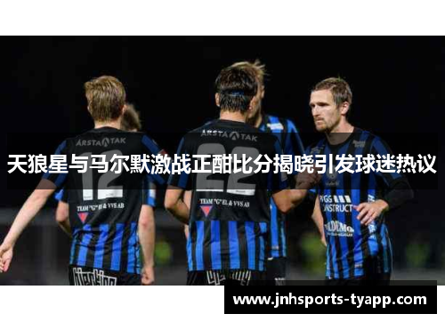 天狼星与马尔默激战正酣比分揭晓引发球迷热议